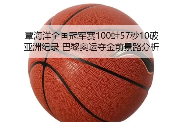 覃海洋全国冠军赛100蛙57秒10破亚洲纪录 巴黎奥运夺金前景路分析
